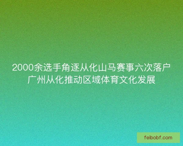 2000余选手角逐从化山马赛事六次落户广州从化推动区域体育文化发展